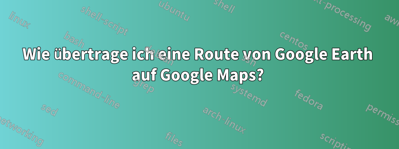 Wie übertrage ich eine Route von Google Earth auf Google Maps?