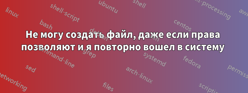 Не могу создать файл, даже если права позволяют и я повторно вошел в систему