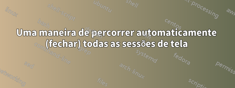 Uma maneira de percorrer automaticamente (fechar) todas as sessões de tela