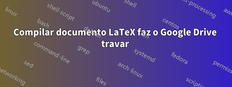 Compilar documento LaTeX faz o Google Drive travar