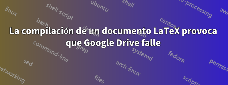 La compilación de un documento LaTeX provoca que Google Drive falle