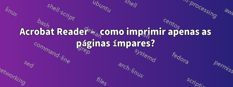 Acrobat Reader – como imprimir apenas as páginas ímpares?