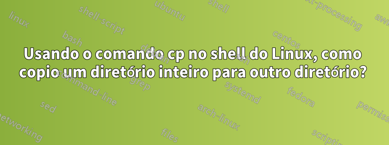 Usando o comando cp no shell do Linux, como copio um diretório inteiro para outro diretório?