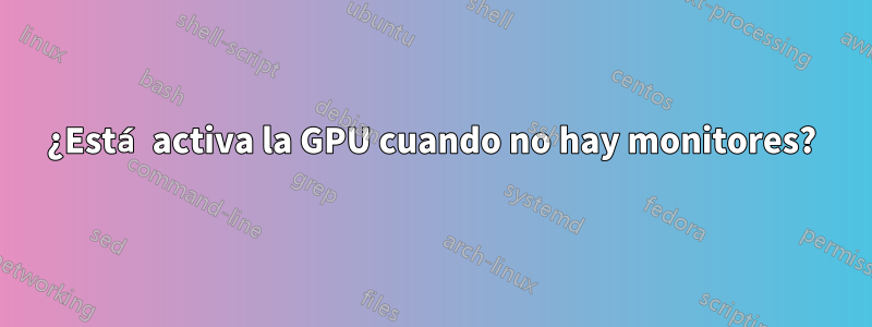 ¿Está activa la GPU cuando no hay monitores?