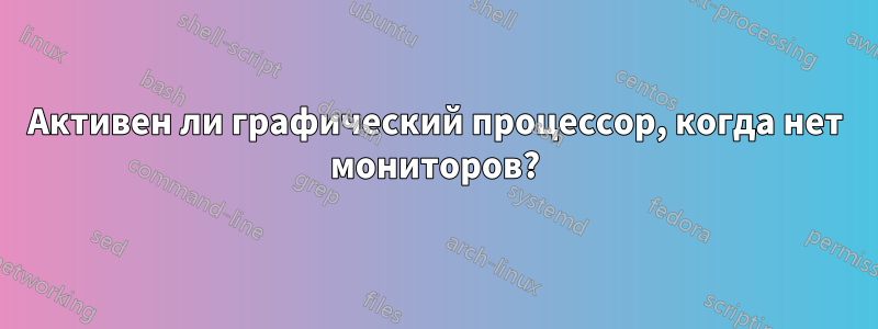Активен ли графический процессор, когда нет мониторов?