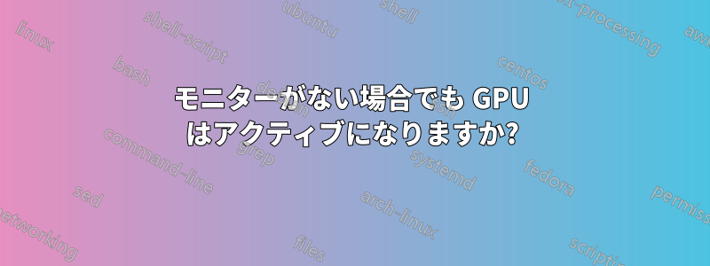 モニターがない場合でも GPU はアクティブになりますか?