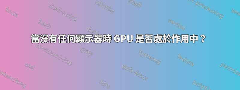 當沒有任何顯示器時 GPU 是否處於作用中?