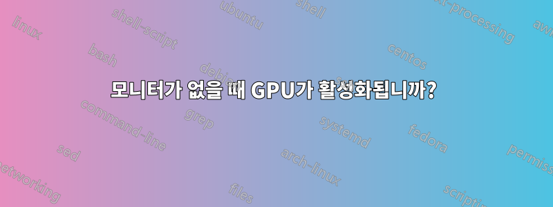 모니터가 없을 때 GPU가 활성화됩니까?