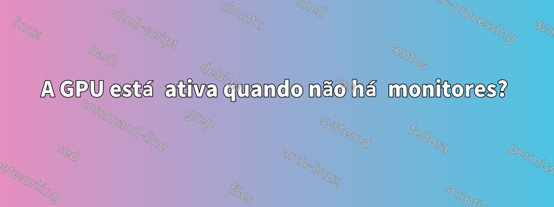 A GPU está ativa quando não há monitores?