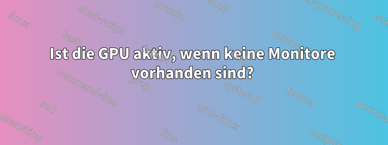 Ist die GPU aktiv, wenn keine Monitore vorhanden sind?
