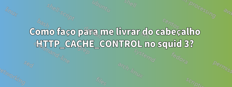 Como faço para me livrar do cabeçalho HTTP_CACHE_CONTROL no squid 3?
