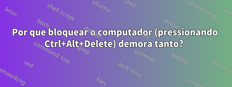 Por que bloquear o computador (pressionando Ctrl+Alt+Delete) demora tanto? 