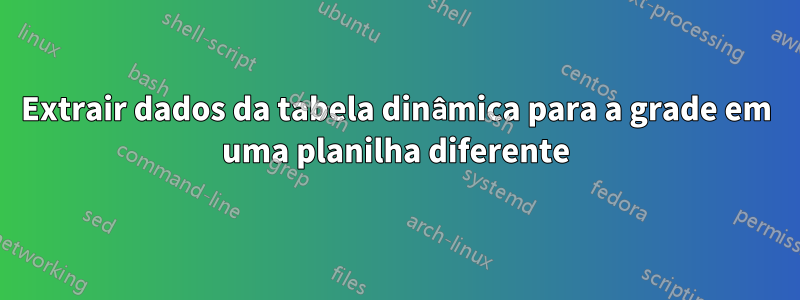 Extrair dados da tabela dinâmica para a grade em uma planilha diferente