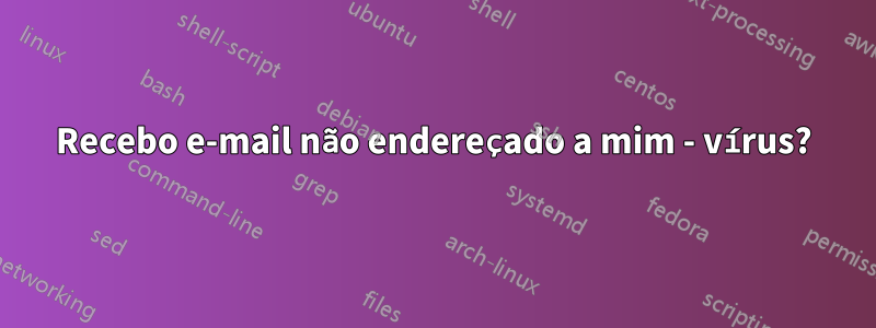 Recebo e-mail não endereçado a mim - vírus?