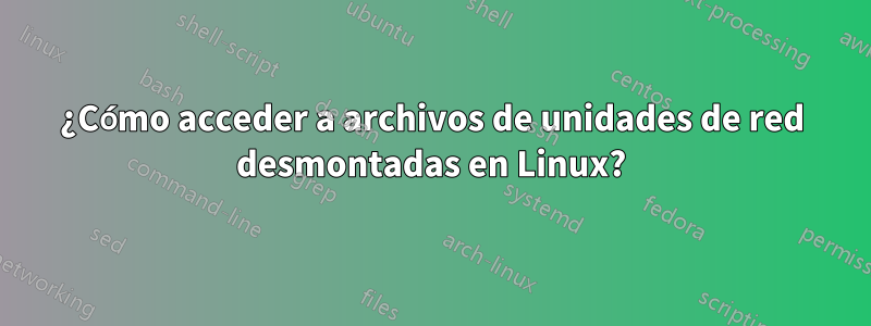 ¿Cómo acceder a archivos de unidades de red desmontadas en Linux?