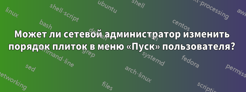 Может ли сетевой администратор изменить порядок плиток в меню «Пуск» пользователя?