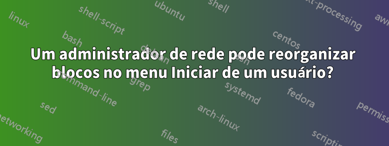 Um administrador de rede pode reorganizar blocos no menu Iniciar de um usuário?