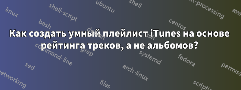 Как создать умный плейлист iTunes на основе рейтинга треков, а не альбомов?