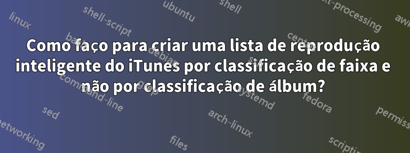 Como faço para criar uma lista de reprodução inteligente do iTunes por classificação de faixa e não por classificação de álbum?