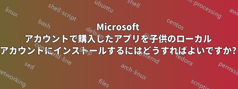 Microsoft アカウントで購入したアプリを子供のローカル アカウントにインストールするにはどうすればよいですか?