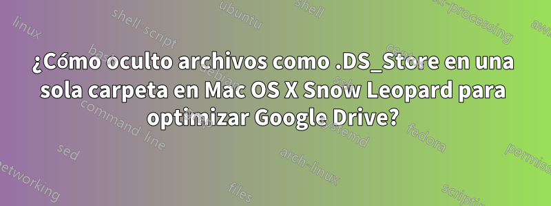 ¿Cómo oculto archivos como .DS_Store en una sola carpeta en Mac OS X Snow Leopard para optimizar Google Drive?