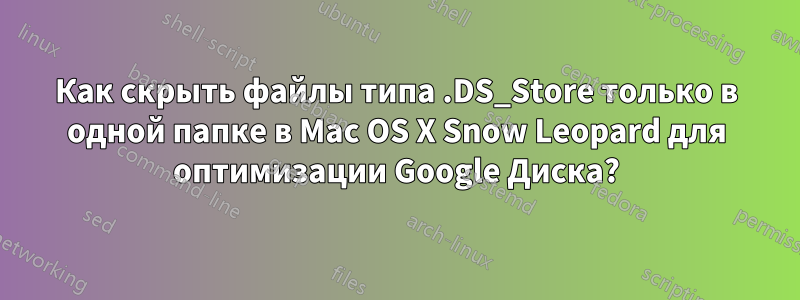 Как скрыть файлы типа .DS_Store только в одной папке в Mac OS X Snow Leopard для оптимизации Google Диска?