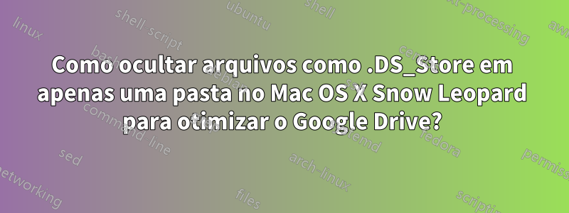 Como ocultar arquivos como .DS_Store em apenas uma pasta no Mac OS X Snow Leopard para otimizar o Google Drive?