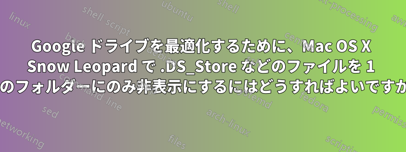 Google ドライブを最適化するために、Mac OS X Snow Leopard で .DS_Store などのファイルを 1 つのフォルダーにのみ非表示にするにはどうすればよいですか?