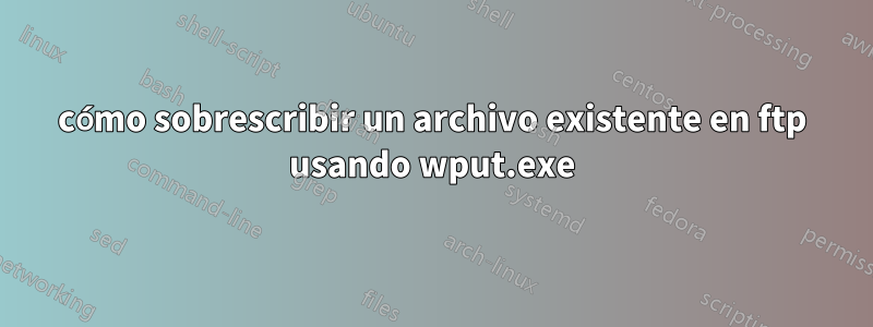 cómo sobrescribir un archivo existente en ftp usando wput.exe