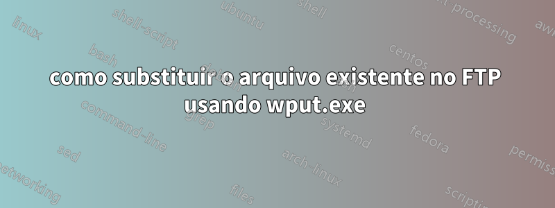 como substituir o arquivo existente no FTP usando wput.exe