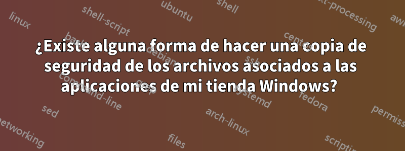 ¿Existe alguna forma de hacer una copia de seguridad de los archivos asociados a las aplicaciones de mi tienda Windows? 