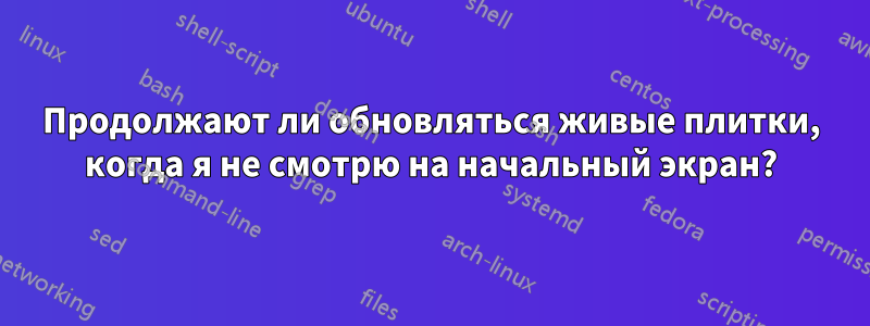 Продолжают ли обновляться живые плитки, когда я не смотрю на начальный экран?