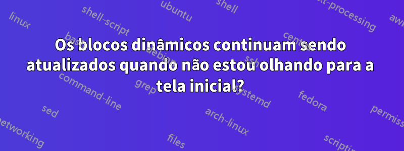 Os blocos dinâmicos continuam sendo atualizados quando não estou olhando para a tela inicial?