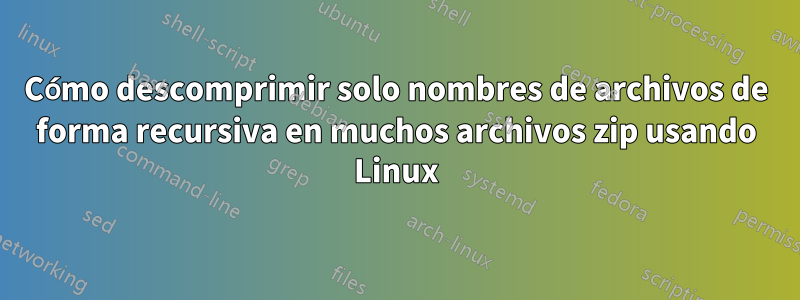 Cómo descomprimir solo nombres de archivos de forma recursiva en muchos archivos zip usando Linux