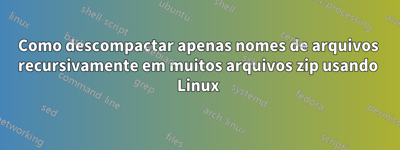 Como descompactar apenas nomes de arquivos recursivamente em muitos arquivos zip usando Linux