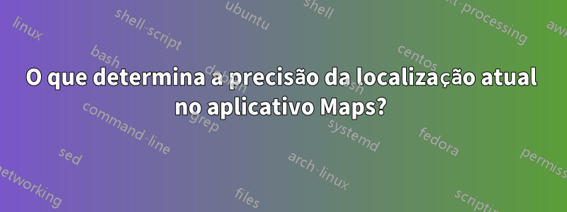 O que determina a precisão da localização atual no aplicativo Maps?