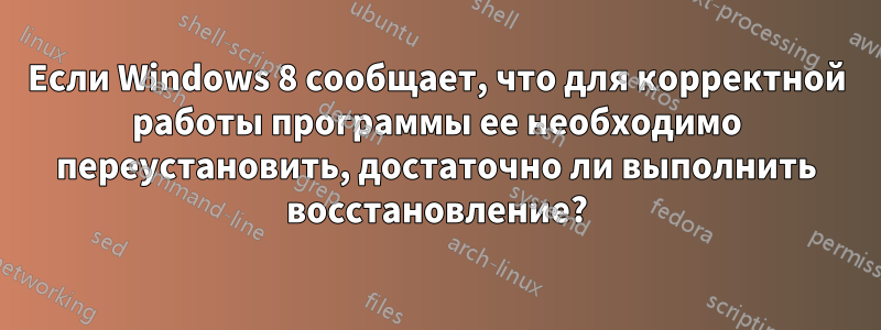 Если Windows 8 сообщает, что для корректной работы программы ее необходимо переустановить, достаточно ли выполнить восстановление?