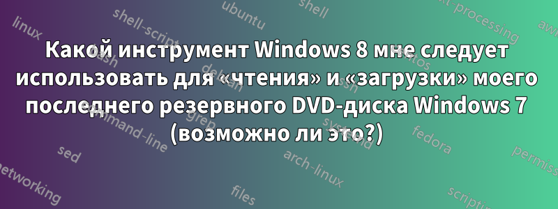 Какой инструмент Windows 8 мне следует использовать для «чтения» и «загрузки» моего последнего резервного DVD-диска Windows 7 (возможно ли это?)