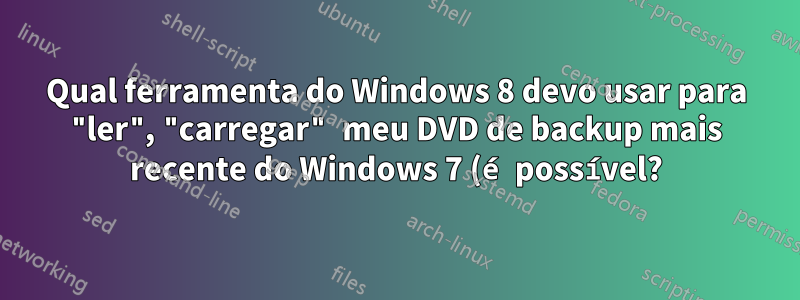 Qual ferramenta do Windows 8 devo usar para "ler", "carregar" meu DVD de backup mais recente do Windows 7 (é possível?)