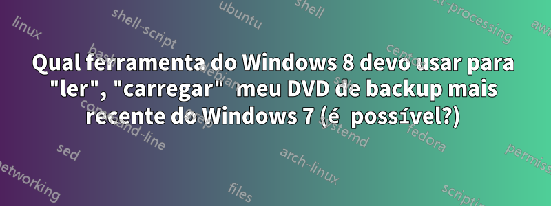 Qual ferramenta do Windows 8 devo usar para "ler", "carregar" meu DVD de backup mais recente do Windows 7 (é possível?)