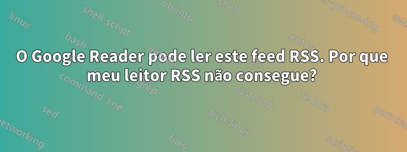 O Google Reader pode ler este feed RSS. Por que meu leitor RSS não consegue?