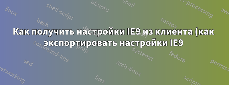 Как получить настройки IE9 из клиента (как экспортировать настройки IE9)?