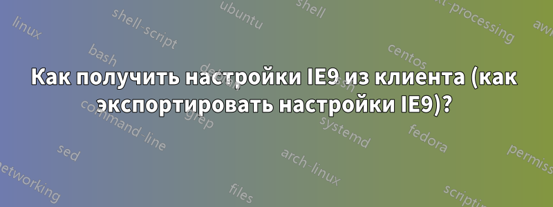 Как получить настройки IE9 из клиента (как экспортировать настройки IE9)?