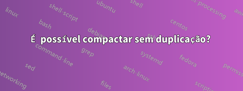 É possível compactar sem duplicação?