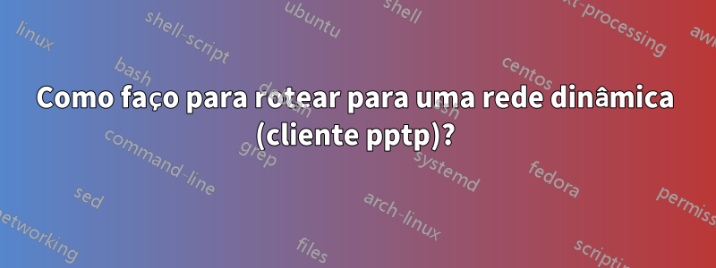 Como faço para rotear para uma rede dinâmica (cliente pptp)?