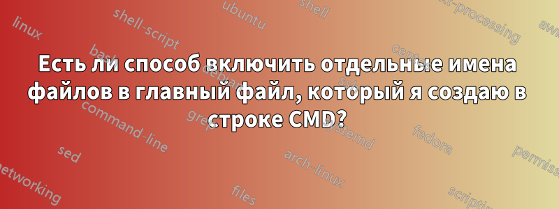 Есть ли способ включить отдельные имена файлов в главный файл, который я создаю в строке CMD?