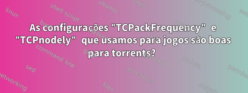 As configurações "TCPackFrequency" e "TCPnodely" que usamos para jogos são boas para torrents? 