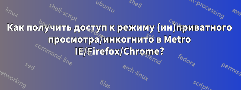 Как получить доступ к режиму (ин)приватного просмотра/инкогнито в Metro IE/Firefox/Chrome?