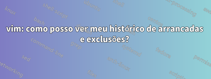 vim: como posso ver meu histórico de arrancadas e exclusões?