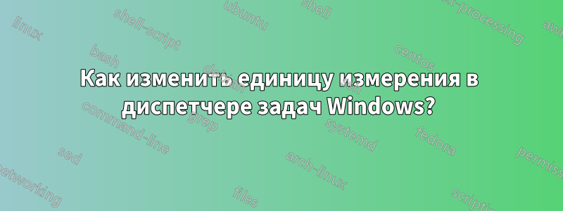 Как изменить единицу измерения в диспетчере задач Windows?